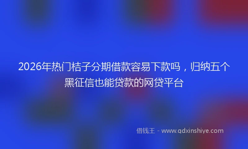 2026年热门桔子分期借款容易下款吗，归纳五个黑征信也能贷款的网贷平台