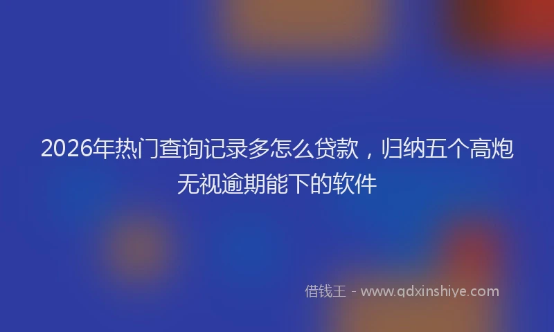 2026年热门查询记录多怎么贷款，归纳五个高炮无视逾期能下的软件