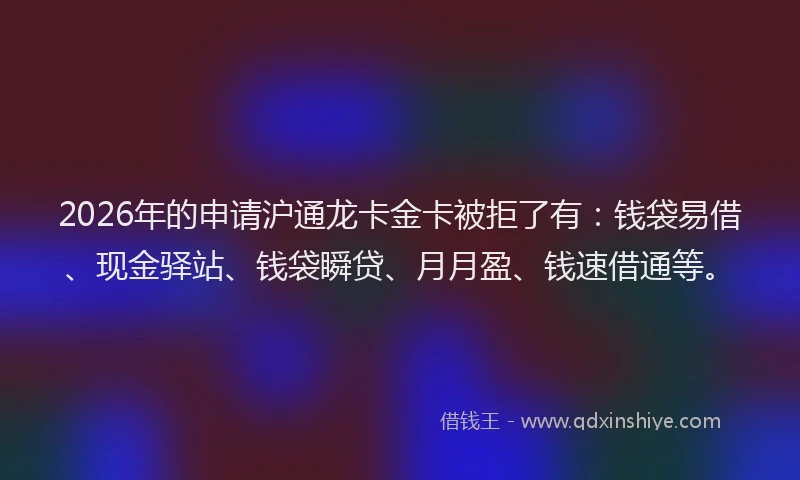2026年的申请沪通龙卡金卡被拒了有：钱袋易借、现金驿站、钱袋瞬贷、月月盈、钱速借通等。