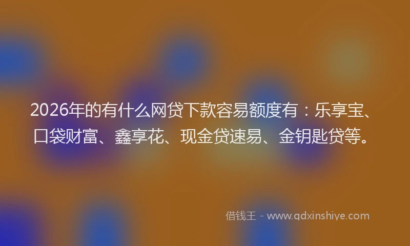 2026年的有什么网贷下款容易额度有：乐享宝、口袋财富、鑫享花、现金贷速易、金钥匙贷等。