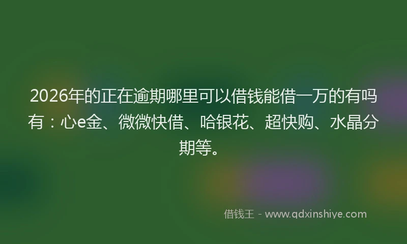 2026年的正在逾期哪里可以借钱能借一万的有吗有:心e金、微微快借、哈银花、超快购、水晶分期等。