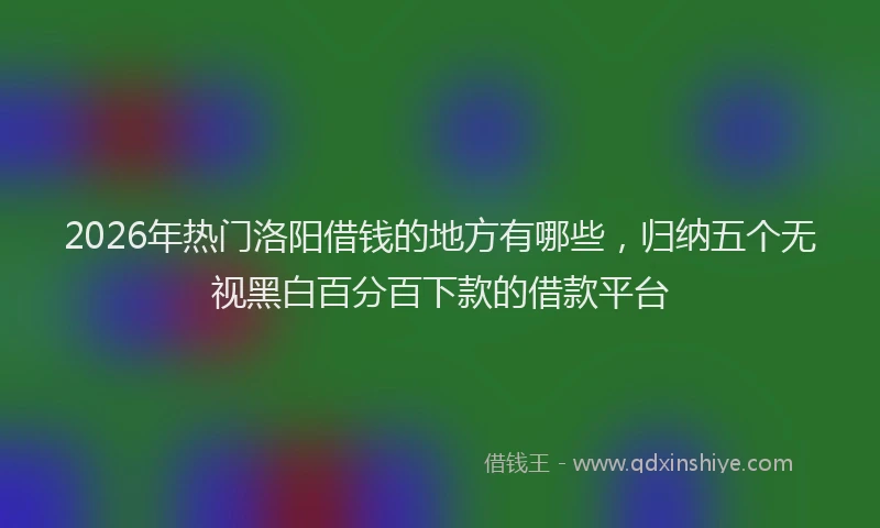 2026年热门洛阳借钱的地方有哪些,归纳五个无视黑白百分百下款的借款平台