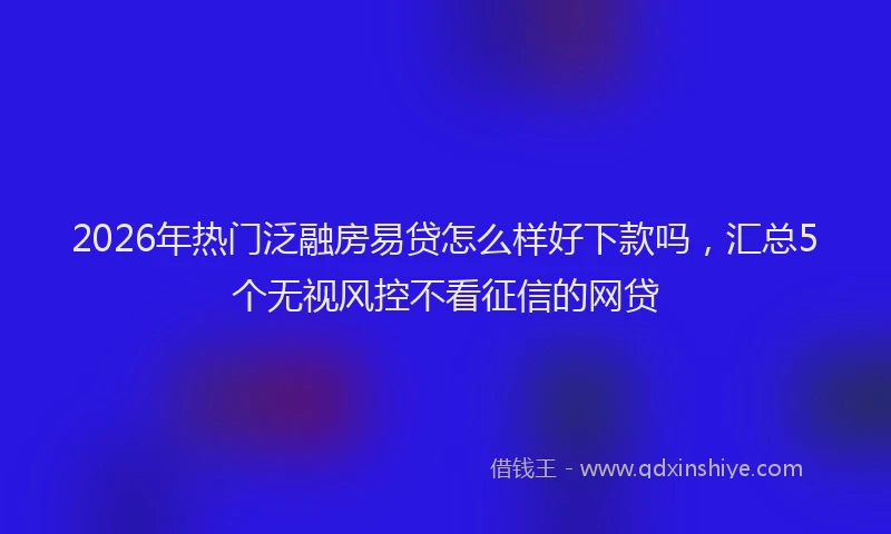 2026年热门泛融房易贷怎么样好下款吗，汇总5个无视风控不看征信的网贷