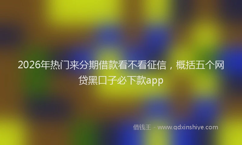 2026年热门来分期借款看不看征信，概括五个网贷黑口子必下款app