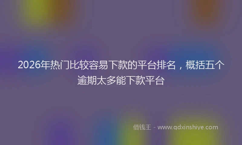 2026年热门比较容易下款的平台排名，概括五个逾期太多能下款平台