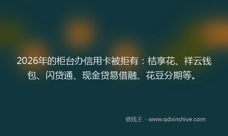 2026年的柜台办信用卡被拒有：桔享花、祥云钱包、闪贷通、现金贷易借融、花豆分期等。