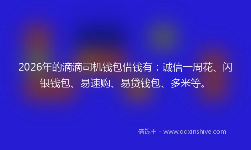 2026年的滴滴司机钱包借钱有：诚信一周花、闪银钱包、易速购、易贷钱包、多米等。