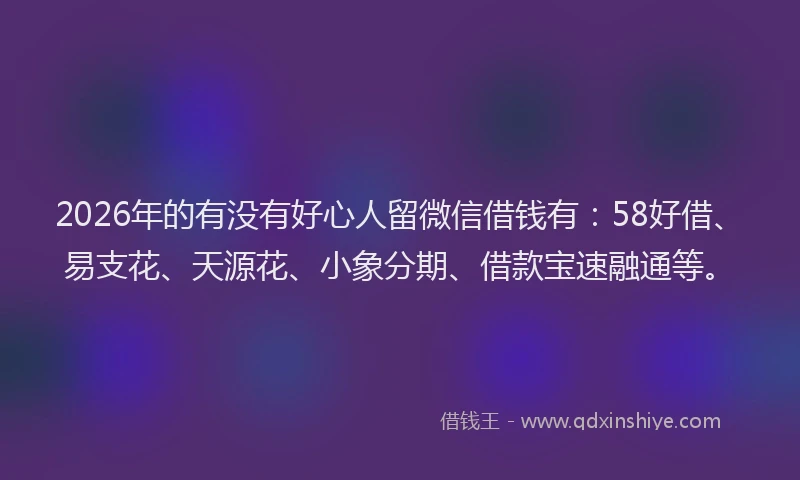 2026年的有没有好心人留微信借钱有:58好借、易支花、天源花、小象分期、借款宝速融通等。