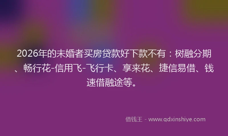 2026年的未婚者买房贷款好下款不有：树融分期、畅行花-信用飞-飞行卡、享来花、捷信易借、钱速借融途等。