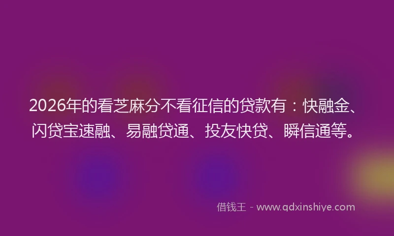 2026年的看芝麻分不看征信的贷款有：快融金、闪贷宝速融、易融贷通、投友快贷、瞬信通等。