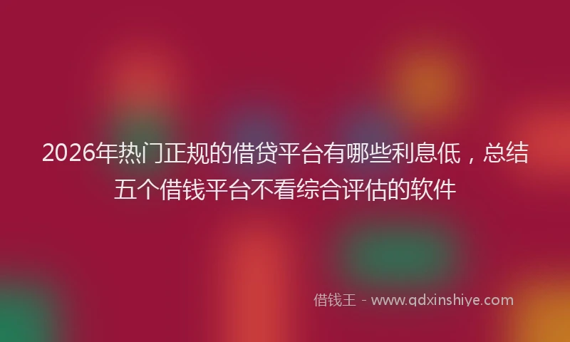 2026年热门正规的借贷平台有哪些利息低，总结五个借钱平台不看综合评估的软件