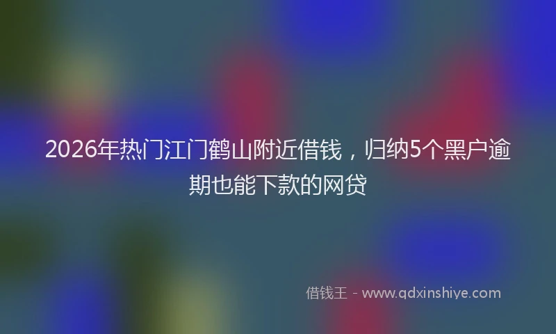 2026年热门江门鹤山附近借钱，归纳5个黑户逾期也能下款的网贷
