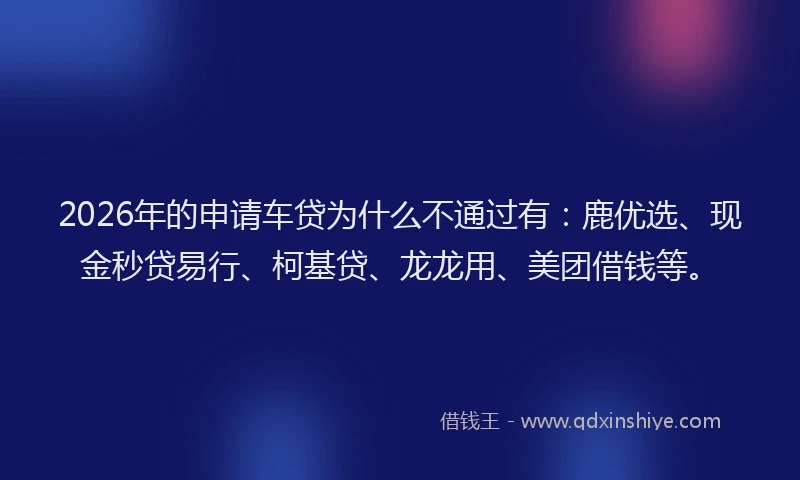 2026年的申请车贷为什么不通过有：鹿优选、现金秒贷易行、柯基贷、龙龙用、美团借钱等。