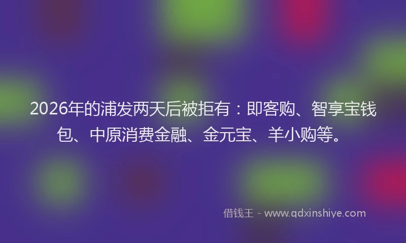 2026年的浦发两天后被拒有：即客购、智享宝钱包、中原消费金融、金元宝、羊小购等。