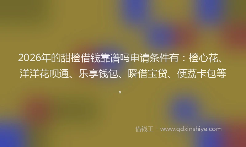 2026年的甜橙借钱靠谱吗申请条件有：橙心花、洋洋花呗通、乐享钱包、瞬借宝贷、便荔卡包等。