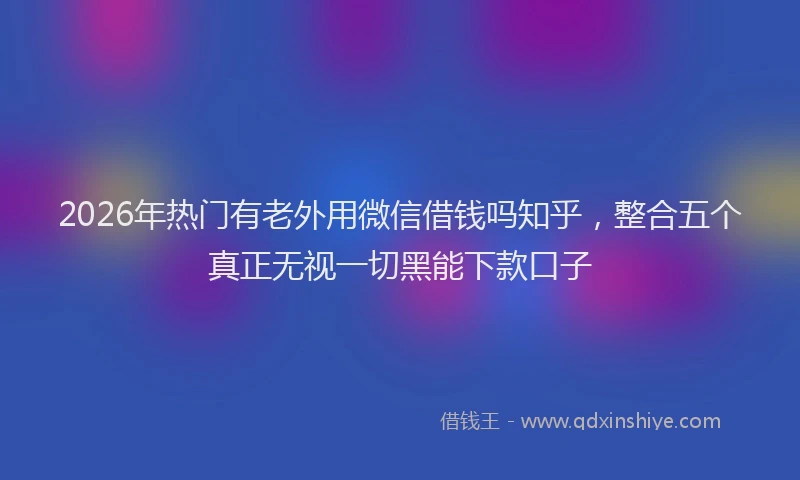 2026年热门有老外用微信借钱吗知乎,整合五个真正无视一切黑能下款口子