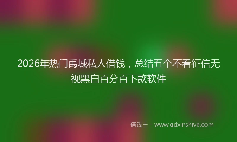 2026年热门禹城私人借钱，总结五个不看征信无视黑白百分百下款软件