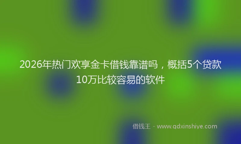 2026年热门欢享金卡借钱靠谱吗，概括5个贷款10万比较容易的软件