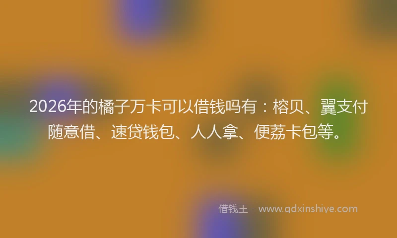 2026年的橘子万卡可以借钱吗有：榕贝、翼支付随意借、速贷钱包、人人拿、便荔卡包等。