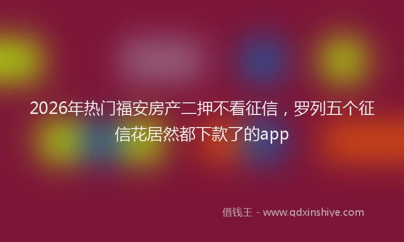 2026年热门福安房产二押不看征信，罗列五个征信花居然都下款了的app