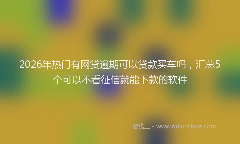 2026年热门有网贷逾期可以贷款买车吗，汇总5个可以不看征信就能下款的软件