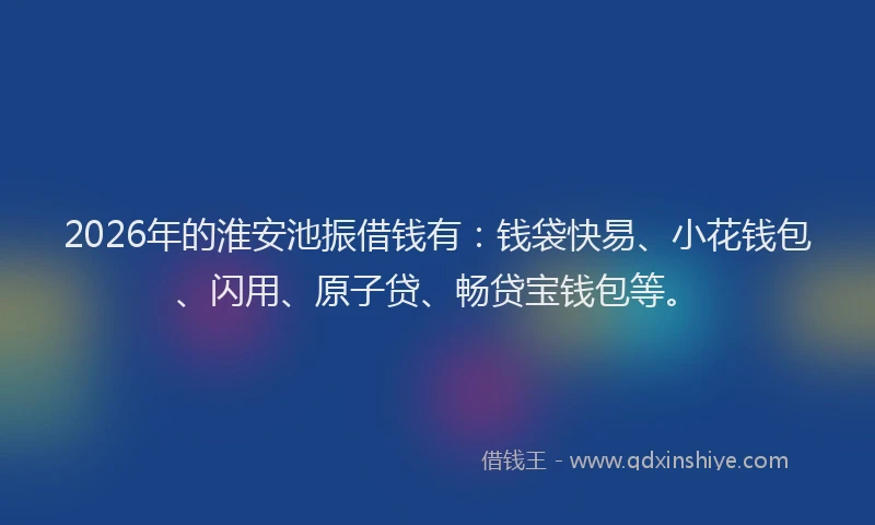 2026年的淮安池振借钱有：钱袋快易、小花钱包、闪用、原子贷、畅贷宝钱包等。