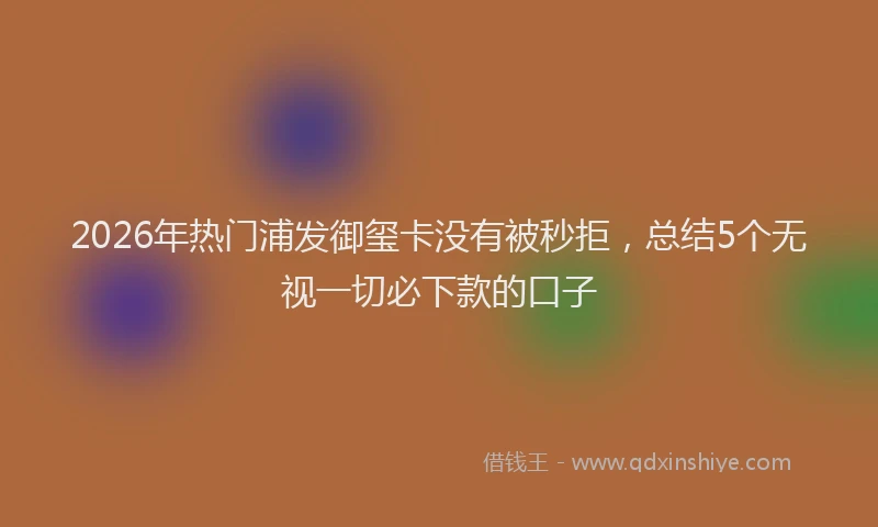 2026年热门浦发御玺卡没有被秒拒，总结5个无视一切必下款的口子
