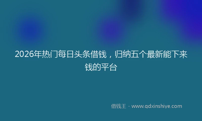 2026年热门每日头条借钱，归纳五个最新能下来钱的平台
