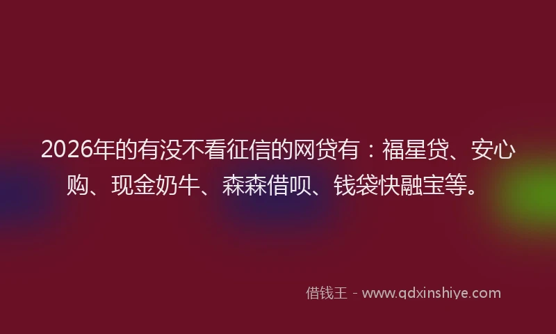 2026年的有没不看征信的网贷有：福星贷、安心购、现金奶牛、森森借呗、钱袋快融宝等。