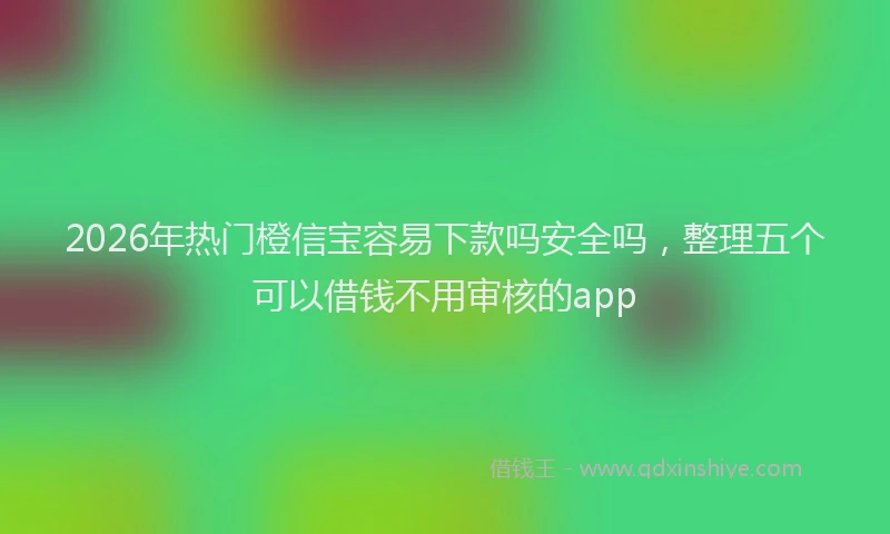 2026年热门橙信宝容易下款吗安全吗，整理五个可以借钱不用审核的app