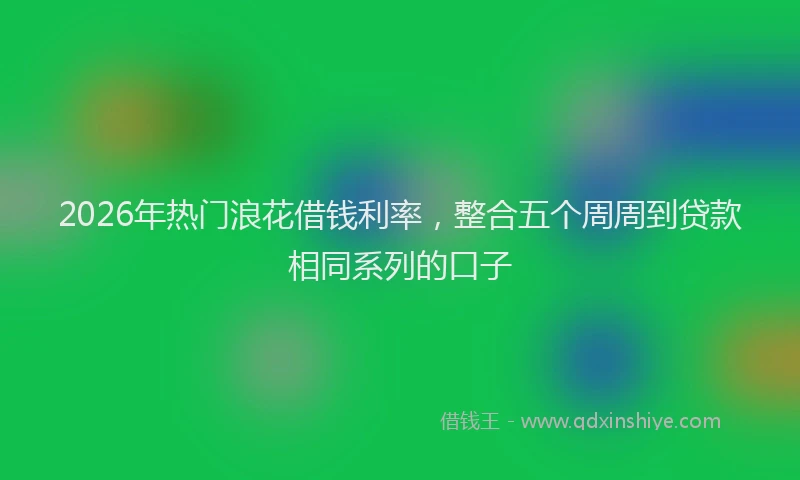 2026年热门浪花借钱利率，整合五个周周到贷款相同系列的口子