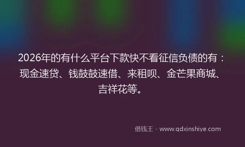 2026年的有什么平台下款快不看征信负债的有：现金速贷、钱鼓鼓速借、来租呗、金芒果商城、吉祥花等。