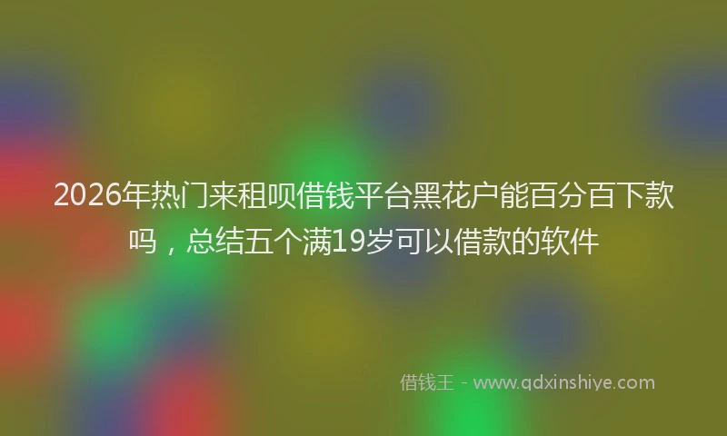 2026年热门来租呗借钱平台黑花户能百分百下款吗，总结五个满19岁可以借款的软件