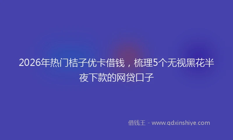 2026年热门桔子优卡借钱，梳理5个无视黑花半夜下款的网贷口子