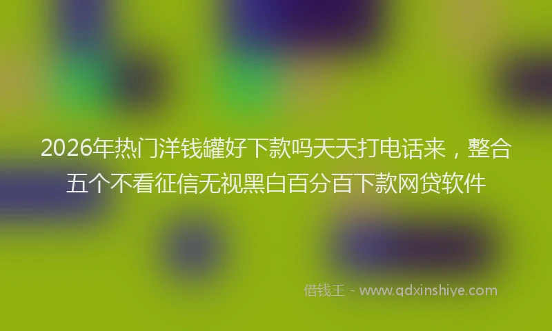 2026年热门洋钱罐好下款吗天天打电话来,整合五个不看征信无视黑白百分百下款网贷软件
