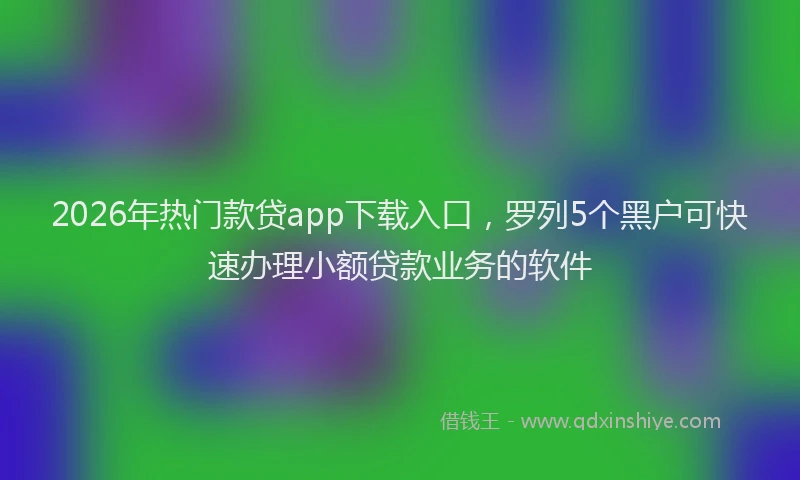 2026年热门款贷app下载入口，罗列5个黑户可快速办理小额贷款业务的软件
