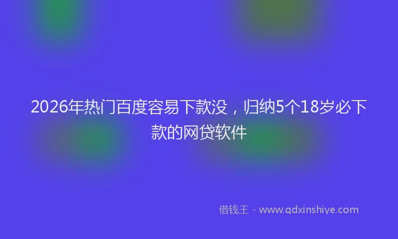 2026年热门百度容易下款没，归纳5个18岁必下款的网贷软件