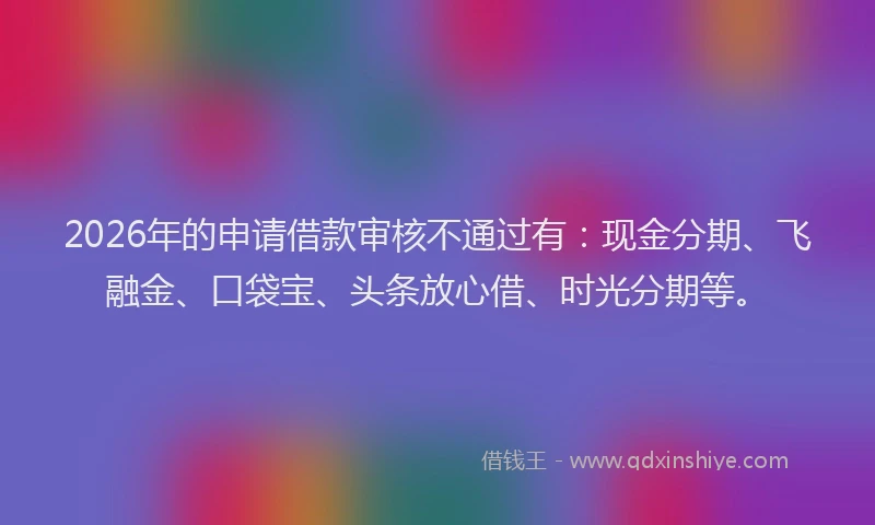 2026年的申请借款审核不通过有：现金分期、飞融金、口袋宝、头条放心借、时光分期等。