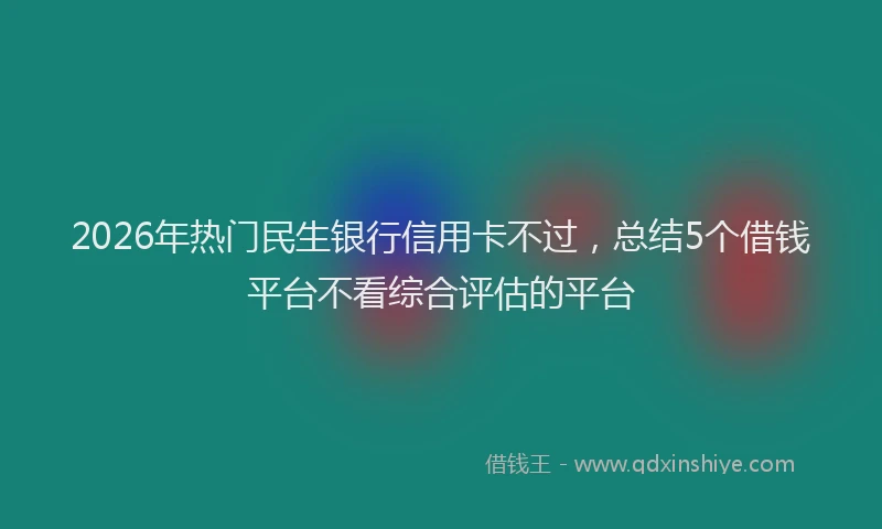 2026年热门民生银行信用卡不过，总结5个借钱平台不看综合评估的平台
