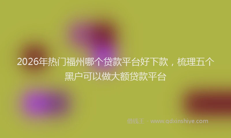 2026年热门福州哪个贷款平台好下款，梳理五个黑户可以做大额贷款平台
