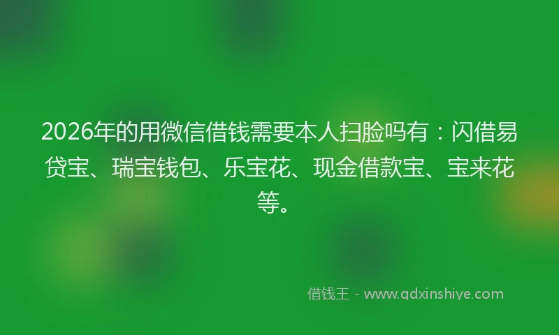 2026年的用微信借钱需要本人扫脸吗有：闪借易贷宝、瑞宝钱包、乐宝花、现金借款宝、宝来花等。