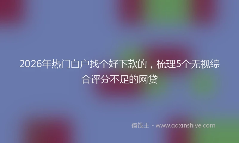 2026年热门白户找个好下款的，梳理5个无视综合评分不足的网贷