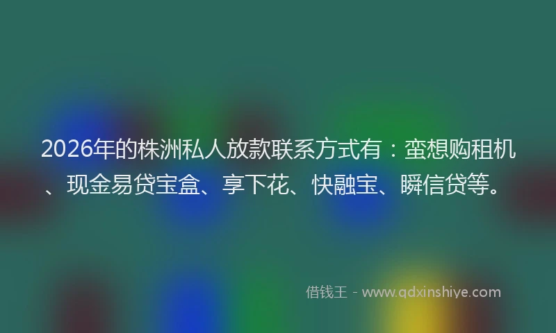 2026年的株洲私人放款联系方式有：蛮想购租机、现金易贷宝盒、享下花、快融宝、瞬信贷等。