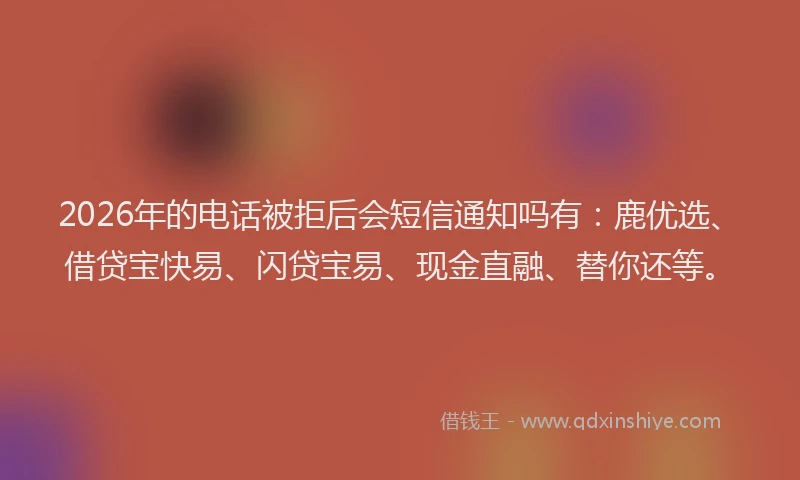 2026年的电话被拒后会短信通知吗有：鹿优选、借贷宝快易、闪贷宝易、现金直融、替你还等。