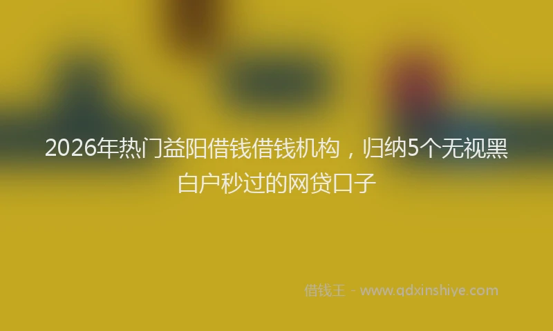 2026年热门益阳借钱借钱机构，归纳5个无视黑白户秒过的网贷口子