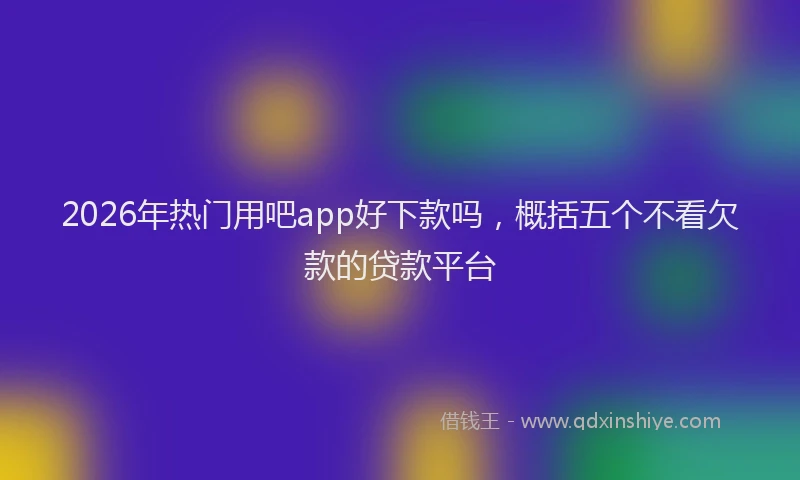 2026年热门用吧app好下款吗，概括五个不看欠款的贷款平台