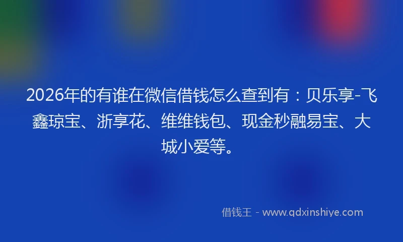 2026年的有谁在微信借钱怎么查到有：贝乐享-飞鑫琼宝、浙享花、维维钱包、现金秒融易宝、大城小爱等。