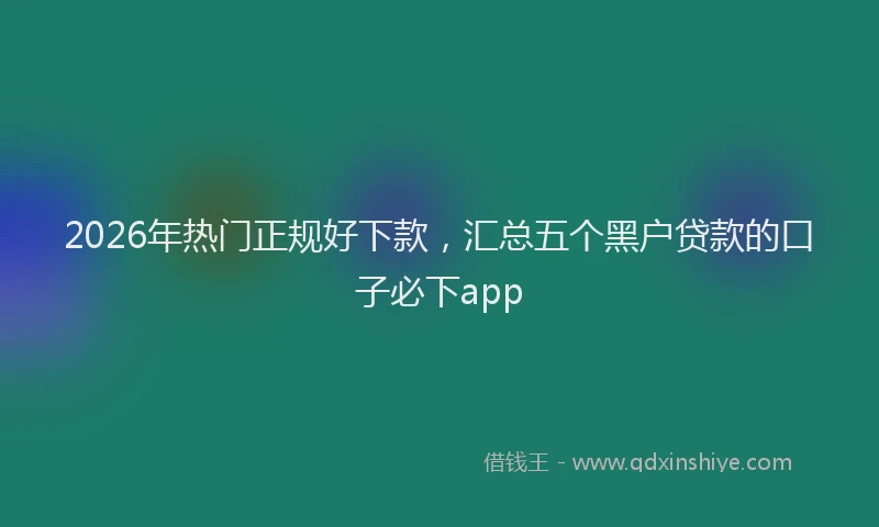 2026年热门正规好下款，汇总五个黑户贷款的口子必下app