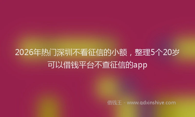 2026年热门深圳不看征信的小额，整理5个20岁可以借钱平台不查征信的app