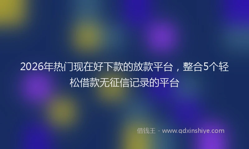 2026年热门现在好下款的放款平台，整合5个轻松借款无征信记录的平台